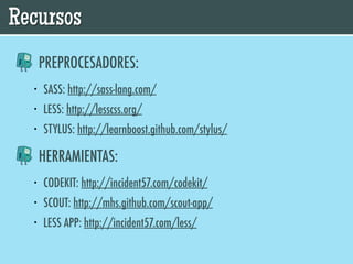 Recursos
      PREPROCESADORES:
  •   SASS: http://sass-lang.com/
  •   LESS: http://lesscss.org/
  •   STYLUS: http://learnboost.github.com/stylus/

      HERRAMIENTAS:
  •   CODEKIT: http://incident57.com/codekit/
  •   SCOUT: http://mhs.github.com/scout-app/
  •   LESS APP: http://incident57.com/less/
 