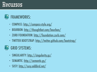 Recursos
      FRAMEWORKS:
  •   COMPASS: http://compass-style.org/
  •   BOURBON: http://thoughtbot.com/bourbon/
  •   ZURB FOUNDATION: http://foundation.zurb.com/
  •   TWITTER BOOTSTRAP: http://twitter.github.com/bootstrap/

      GRID SYSTEMS:
  •   SINGULARITY: http://singularity.gs/
  •   SEMANTIC: http://semantic.gs/
  •   SUSY: http://susy.oddbird.net/
 