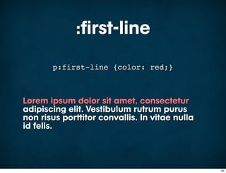 :first-line
       p:first-line {color: red;}



Lorem ipsum dolor sit amet, consectetur
adipiscing elit. Vestibulum rutrum purus
non risus porttitor convallis. In vitae nulla
id felis.



                                                82
 