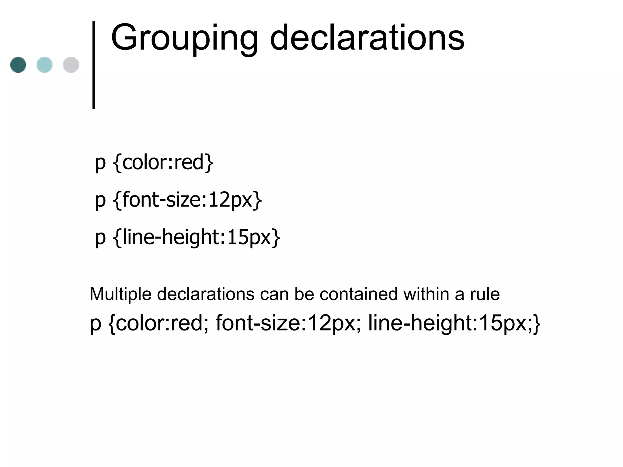 Grouping declarations


p {color:red}
p {font-size:12px}
p {line-height:15px}

Multiple declarations can be contained within a rule
p {color:red; font-size:12px; line-height:15px;}
 