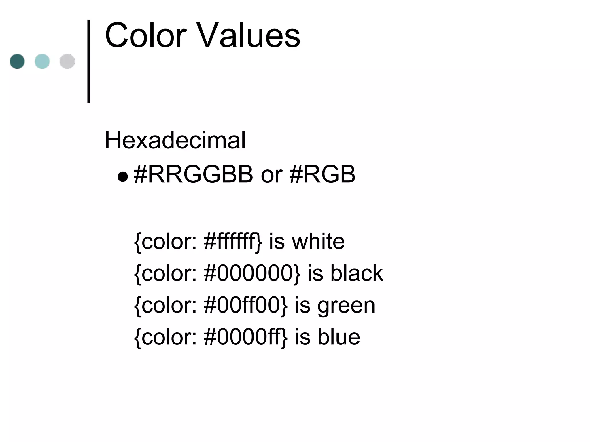 Color Values

Hexadecimal
  #RRGGBB or #RGB

 {color: #ffffff} is white
 {color: #000000} is black
 {color: #00ff00} is green
 {color: #0000ff} is blue
 