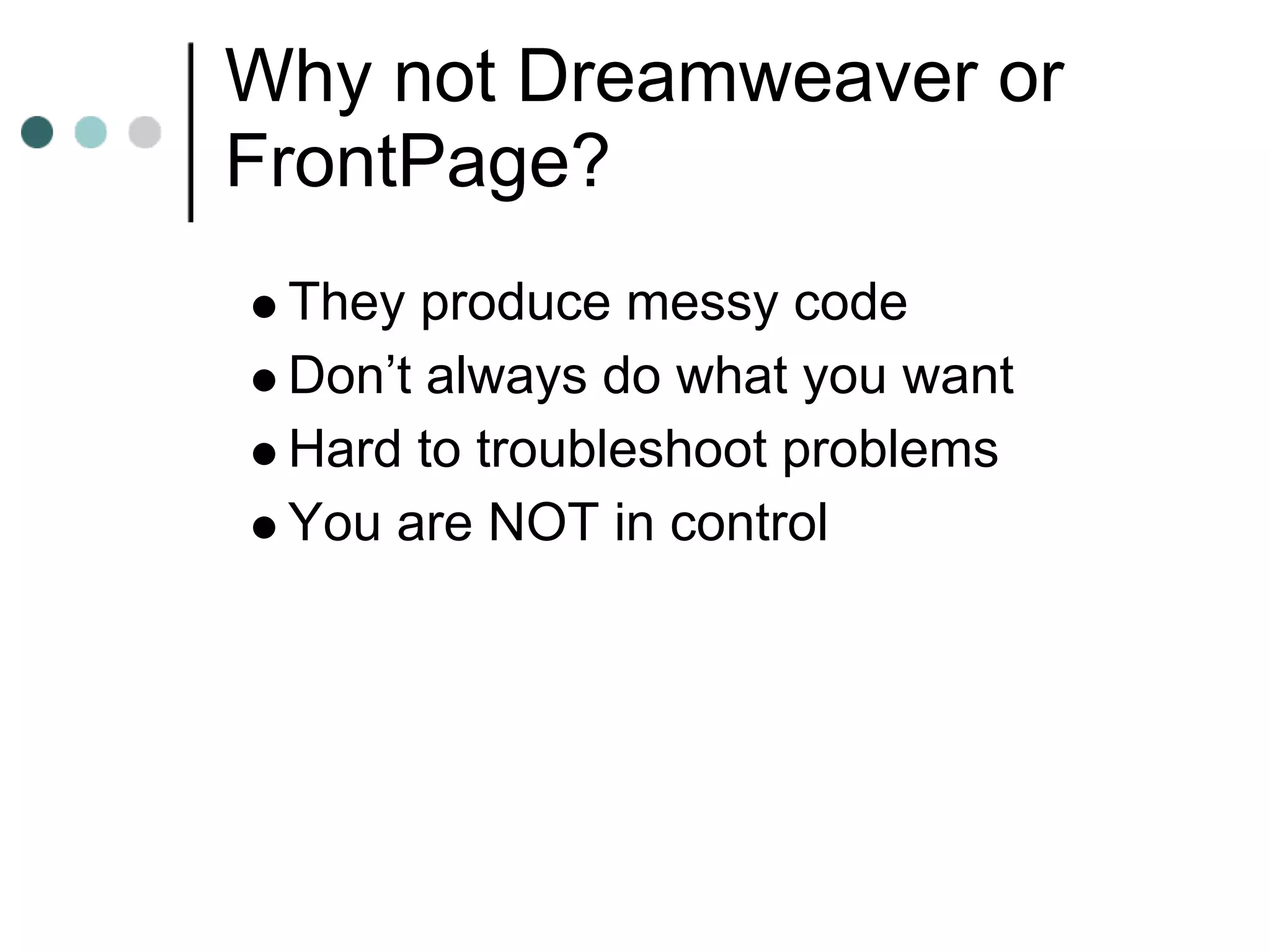 Why not Dreamweaver or
FrontPage?
 They produce messy code
 Don’t always do what you want
 Hard to troubleshoot problems
 You are NOT in control
 