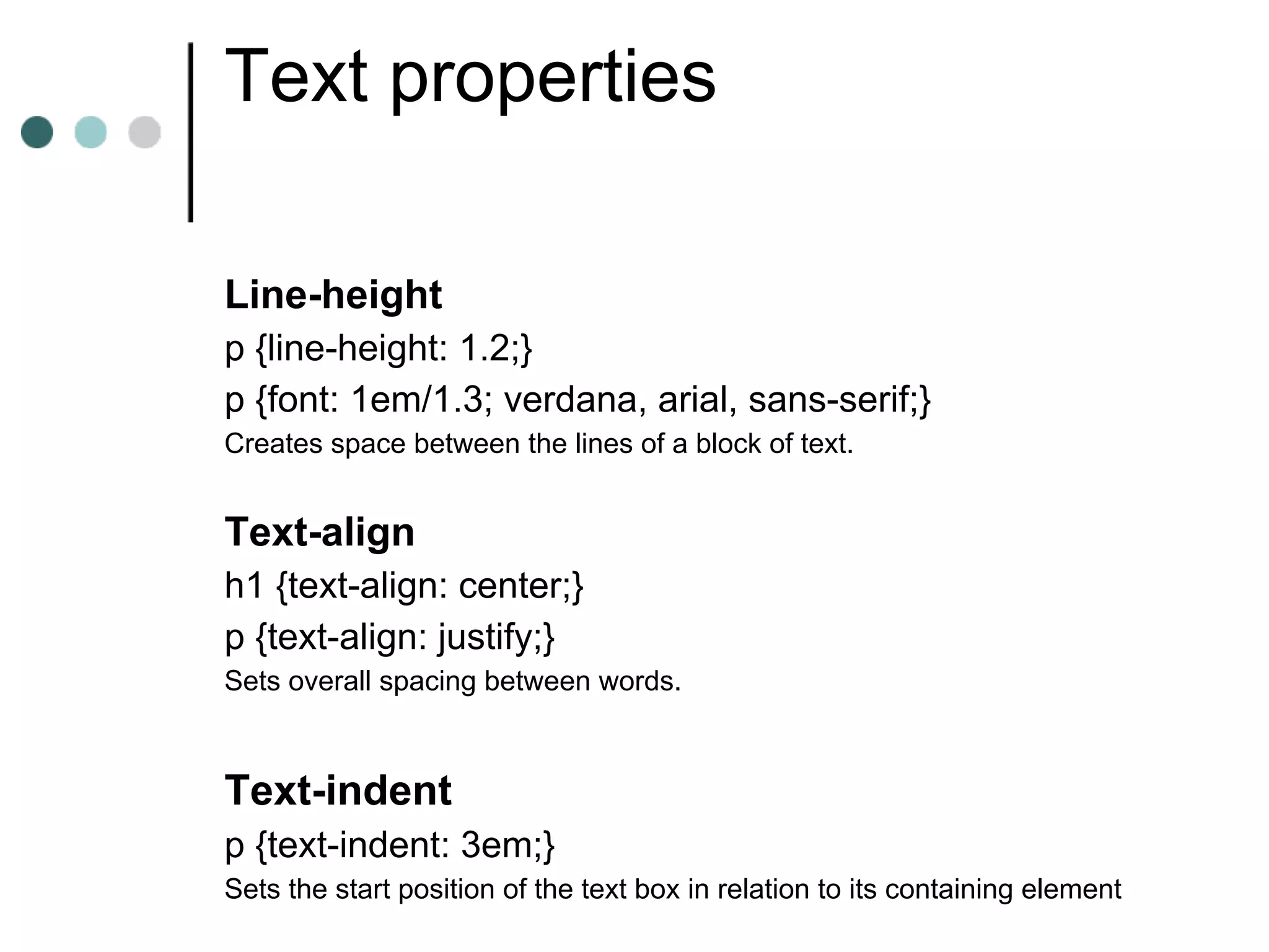 Text properties

Line-height
p {line-height: 1.2;}
p {font: 1em/1.3; verdana, arial, sans-serif;}
Creates space between the lines of a block of text.


Text-align
h1 {text-align: center;}
p {text-align: justify;}
Sets overall spacing between words.



Text-indent
p {text-indent: 3em;}
Sets the start position of the text box in relation to its containing element
 