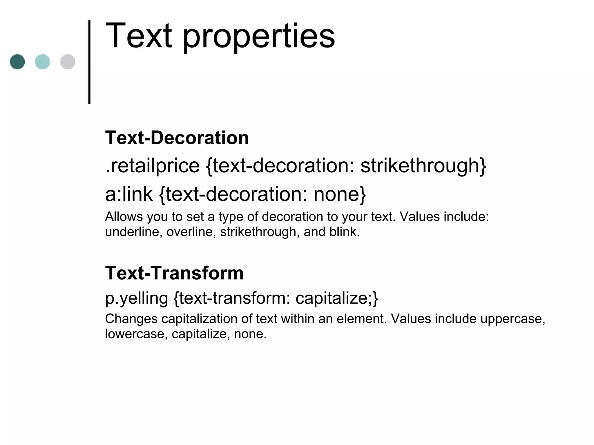 Text properties

Text-Decoration
.retailprice {text-decoration: strikethrough}
a:link {text-decoration: none}
Allows you to set a type of decoration to your text. Values include:
underline, overline, strikethrough, and blink.


Text-Transform
p.yelling {text-transform: capitalize;}
Changes capitalization of text within an element. Values include uppercase,
lowercase, capitalize, none.
 