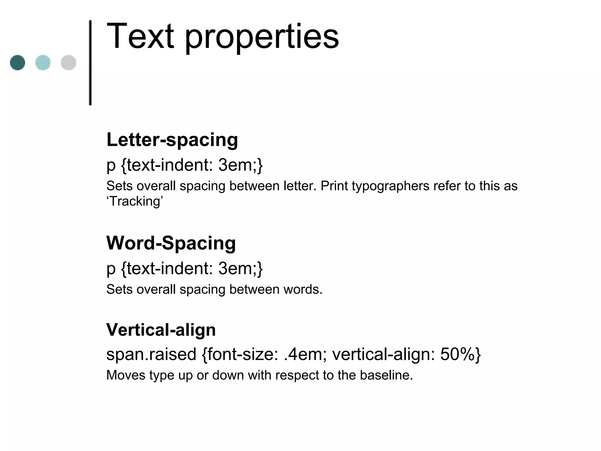 Text properties

Letter-spacing
p {text-indent: 3em;}
Sets overall spacing between letter. Print typographers refer to this as
‘Tracking’


Word-Spacing
p {text-indent: 3em;}
Sets overall spacing between words.


Vertical-align
span.raised {font-size: .4em; vertical-align: 50%}
Moves type up or down with respect to the baseline.
 