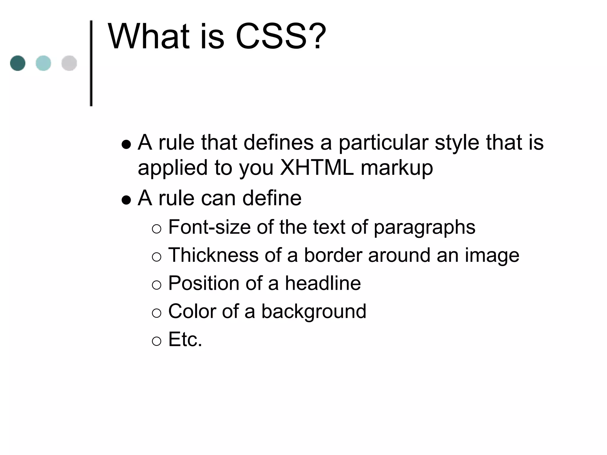 What is CSS?

 A rule that defines a particular style that is
 applied to you XHTML markup
 A rule can define
    Font-size of the text of paragraphs
    Thickness of a border around an image
    Position of a headline
    Color of a background
    Etc.
 