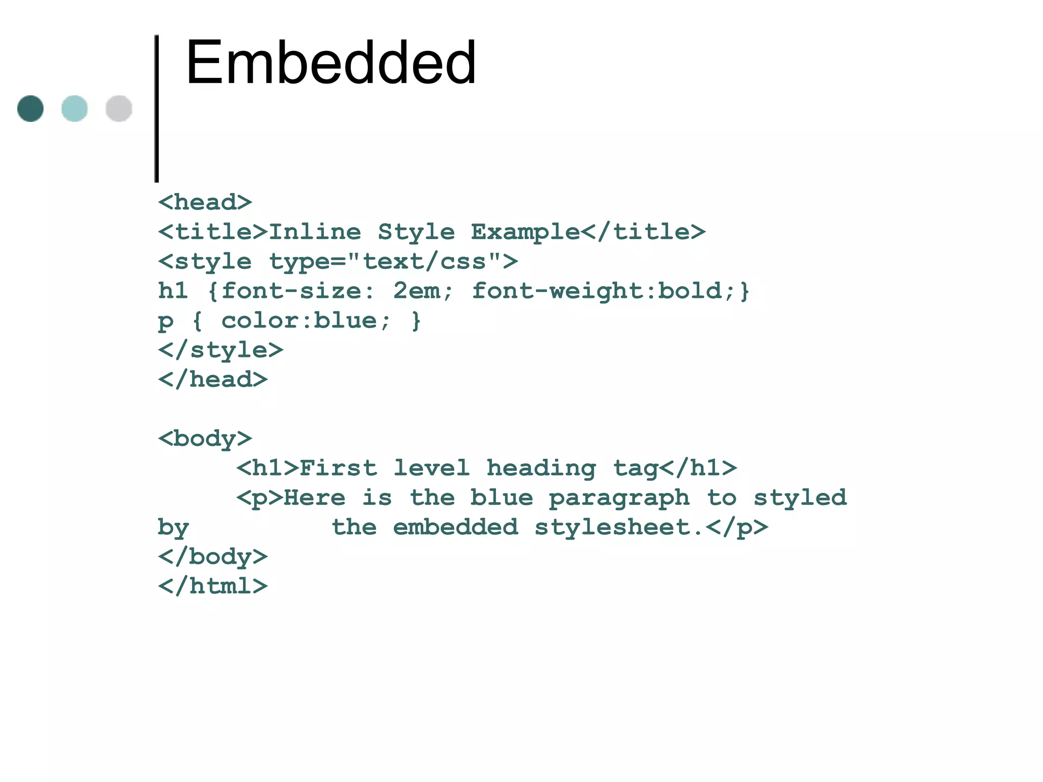 Embedded

<head>
<title>Inline Style Example</title>
<style type="text/css">
h1 {font-size: 2em; font-weight:bold;}
p { color:blue; }
</style>
</head>

<body>
     <h1>First level heading tag</h1>
     <p>Here is the blue paragraph to styled
by         the embedded stylesheet.</p>
</body>
</html>
 