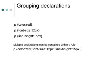 Grouping declarations


p {color:red}
p {font-size:12px}
p {line-height:15px}

Multiple declarations can be contained within a rule
p {color:red; font-size:12px; line-height:15px;}
 