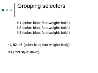 Grouping selectors

      h1 {color: blue; font-weight: bold;}
      h2 {color: blue; font-weight: bold;}
      h3 {color: blue; font-weight: bold;}


h1, h2, h3 {color: blue; font-weight: bold;}

h3 {font-style: italic;}
 