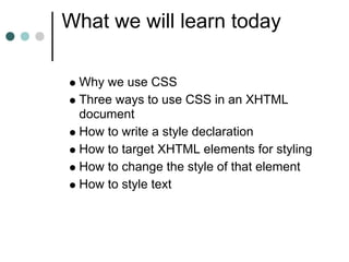What we will learn today

 Why we use CSS
 Three ways to use CSS in an XHTML
 document
 How to write a style declaration
 How to target XHTML elements for styling
 How to change the style of that element
 How to style text
 