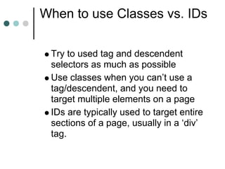 When to use Classes vs. IDs

 Try to used tag and descendent
 selectors as much as possible
 Use classes when you can’t use a
 tag/descendent, and you need to
 target multiple elements on a page
 IDs are typically used to target entire
 sections of a page, usually in a ‘div’
 tag.
 