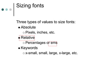 Sizing fonts

Three types of values to size fonts:
  Absolute
     Pixels, inches, etc.
  Relative
     Percentages or ems
  Keywords
     x-small, small, large, x-large, etc.
 