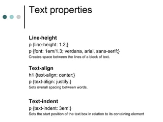 Text properties

Line-height
p {line-height: 1.2;}
p {font: 1em/1.3; verdana, arial, sans-serif;}
Creates space between the lines of a block of text.


Text-align
h1 {text-align: center;}
p {text-align: justify;}
Sets overall spacing between words.



Text-indent
p {text-indent: 3em;}
Sets the start position of the text box in relation to its containing element
 