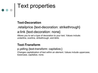 Text properties

Text-Decoration
.retailprice {text-decoration: strikethrough}
a:link {text-decoration: none}
Allows you to set a type of decoration to your text. Values include:
underline, overline, strikethrough, and blink.


Text-Transform
p.yelling {text-transform: capitalize;}
Changes capitalization of text within an element. Values include uppercase,
lowercase, capitalize, none.
 