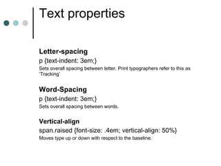 Text properties

Letter-spacing
p {text-indent: 3em;}
Sets overall spacing between letter. Print typographers refer to this as
‘Tracking’


Word-Spacing
p {text-indent: 3em;}
Sets overall spacing between words.


Vertical-align
span.raised {font-size: .4em; vertical-align: 50%}
Moves type up or down with respect to the baseline.
 