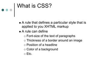 What is CSS?

 A rule that defines a particular style that is
 applied to you XHTML markup
 A rule can define
    Font-size of the text of paragraphs
    Thickness of a border around an image
    Position of a headline
    Color of a background
    Etc.
 