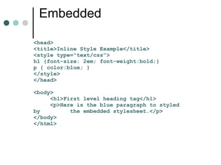 Embedded

<head>
<title>Inline Style Example</title>
<style type="text/css">
h1 {font-size: 2em; font-weight:bold;}
p { color:blue; }
</style>
</head>

<body>
     <h1>First level heading tag</h1>
     <p>Here is the blue paragraph to styled
by         the embedded stylesheet.</p>
</body>
</html>
 