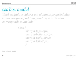 © 2010 IBM Corporation
ibm.com inside sales
20
css box model
Você estipula 4 valores em algumas propriedades,
como margin e padding, sendo que cada valor
corresponde à um lado.
Fonte: Eu mesmo *coolface*
#box {
margin-top:10px;
margin-bottom:20px;
margin-right:30px;
margin-left:40px;
}
 
