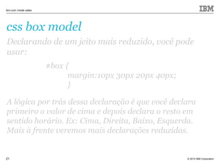 © 2010 IBM Corporation
ibm.com inside sales
21
css box model
Declarando de um jeito mais reduzido, você pode
usar:
#box {
margin:10px 30px 20px 40px;
}
A lógica por trás dessa declaração é que você declara
primeiro o valor de cima e depois declara o resto em
sentido horário. Ex: Cima, Direita, Baixo, Esquerda.
Mais à frente veremos mais declarações reduzidas.
 