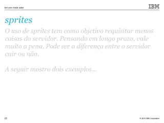 © 2010 IBM Corporation
ibm.com inside sales
23
sprites
O uso de sprites tem como objetivo requisitar menos
coisas do servidor. Pensando em longo prazo, vale
muito a pena. Pode ser a diferença entre o servidor
cair ou não.
A seguir mostro dois exemplos...
 