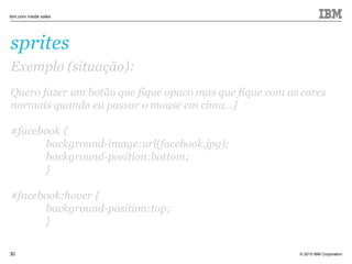 © 2010 IBM Corporation
ibm.com inside sales
30
sprites
Exemplo (situação):
Quero fazer um botão que fique opaco mas que fique com as cores
normais quando eu passar o mouse em cima...]
#facebook {
background-image:url(facebook.jpg);
background-position:bottom;
}
#facebook:hover {
background-position:top;
}
 