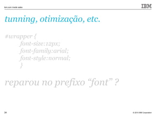 © 2010 IBM Corporation
ibm.com inside sales
34
tunning, otimização, etc.
#wrapper {
font-size:12px;
font-family:arial;
font-style:normal;
}
reparou no prefixo “font” ?
 