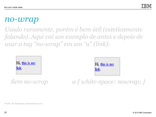 © 2010 IBM Corporation
ibm.com inside sales
37
no-wrap
Fonte: Six Revisions (sixrevisions.com)
Usado raramente, porém é bem útil (esteticamente
falando). Aqui vai um exemplo de antes e depois de
usar a tag “no-wrap” em um “a” (link).
Sem no-wrap a { white-space: nowrap; }
 