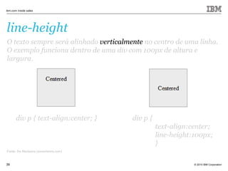 © 2010 IBM Corporation
ibm.com inside sales
39
line-height
Fonte: Six Revisions (sixrevisions.com)
O texto sempre será alinhado verticalmente no centro de uma linha.
O exemplo funciona dentro de uma div com 100px de altura e
largura.
div p { text-align:center; }
O texto sempre será alinhado verticalmente no centro de uma linha.
O exemplo funciona dentro de uma div com 100px de altura e
largura.
div p {
text-align:center;
line-height:100px;
}
 