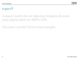 © 2010 IBM Corporation
ibm.com inside sales
4
o que é?
A seguir vocês vão ver algumas imagens de como
uma página deve ser SEM o CSS.
Vou usar o portal Terra como exemplo.
 