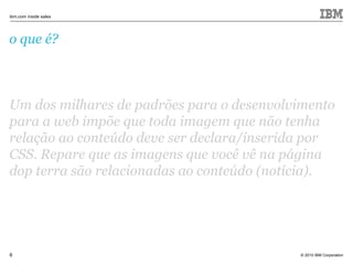 © 2010 IBM Corporation
ibm.com inside sales
6
o que é?
Um dos milhares de padrões para o desenvolvimento
para a web impõe que toda imagem que não tenha
relação ao conteúdo deve ser declara/inserida por
CSS. Repare que as imagens que você vê na página
dop terra são relacionadas ao conteúdo (notícia).
 