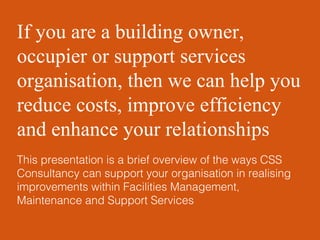 If you are a building owner, occupier or support services organisation, then we can help you reduce costs, improve efficiency and enhance your relationships This presentation is a brief overview of the ways CSS Consultancy can support your organisation in realising improvements within Facilities Management, Maintenance and Support Services 