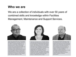 Chris has worked with some of the largest FM and Maintenance providers within the UK. With a commercial background, he has been involved with a wide-range of bid-submissions; creating meaningful content and complex financial models that consider multiple variables such as innovations, value engineering and risk. As a Lean Six Sigma expert he has also had responsibilities for contract improvement frameworks tailored to the services sector and aimed at increasing contract lifespan while reducing ongoing run-costs. Who we are We are a collection of individuals with over 50 years of combined skills and knowledge within Facilities Management, Maintenance and Support Services. Leigh has a background in corporate training and relationship management, having served her time working for the world’s sixth-largest insurer. After dealing with some of the largest financial service companies in the world as her clients, Leigh understands the importance of key account management, customer relationships and corporate sales. As a qualified Prince 2 practitioner and self-confessed list-maker, she deals routinely with change and project management issues at all levels of the corporate environment and thrives on delivering order to chaos.  As a technical solutions specialist, Andy has worked for some of the largest utility, telecom and financial services companies within the UK and Europe; providing them with innovations and improvements to their everyday business processes. An expert in work-flow management and analytics, he helps businesses understand baseline performance through the collation and presentation of meaningful data; helping to facilitate positive changes in business performance.  