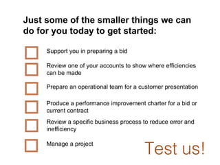 Just   some of the smaller things we can do for you today to get started: Support you in preparing a bid  Review one of your accounts to show where efficiencies can be made Prepare an operational team for a customer presentation  Produce a performance improvement charter for a bid or current contract Review a specific business process to reduce error and inefficiency Manage a project Test us! 