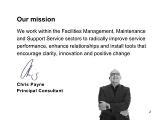 2 Our mission We work within the Facilities Management, Maintenance and Support Service sectors to radically improve service performance, enhance relationships and install tools that encourage clarity, innovation and positive change Chris Payne  Principal Consultant  