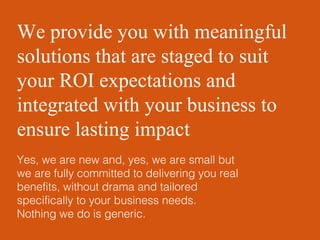 We provide you with meaningful solutions that are staged to suit your ROI expectations and integrated with your business to ensure lasting impact  Yes, we are new and, yes, we are small but we are fully committed to delivering you real benefits, without drama and tailored specifically to your business needs.  Nothing we do is generic. 