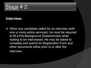 Stage # 2:
Interview:
 When any candidate called for an interview (with
one or more police services), he must be required
to fill a Pre-Background Questionnaire while
waiting to be interviewed. He may be asked to
complete and submit an Registration Form and
other documents either prior to or after the
interview.
Stage # 2:
 