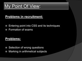 My Point Of View:
Problems in recruitment:
 Entering point into CSS and its techniques
 Formation of exams
Problems:
 Selection of wrong questions
 Marking in arithmetical subjects
 