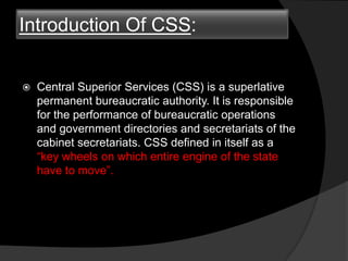 Introduction Of CSS:
 Central Superior Services (CSS) is a superlative
permanent bureaucratic authority. It is responsible
for the performance of bureaucratic operations
and government directories and secretariats of the
cabinet secretariats. CSS defined in itself as a
“key wheels on which entire engine of the state
have to move”.
 