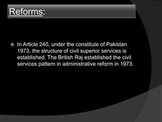 Reforms:
 In Article 240, under the constitute of Pakistan
1973, the structure of civil superior services is
established. The British Raj established the civil
services pattern in administrative reform in 1973.
 