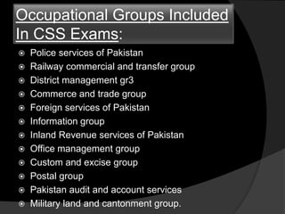 Occupational Groups Included
In CSS Exams:
 Police services of Pakistan
 Railway commercial and transfer group
 District management gr3
 Commerce and trade group
 Foreign services of Pakistan
 Information group
 Inland Revenue services of Pakistan
 Office management group
 Custom and excise group
 Postal group
 Pakistan audit and account services
 Military land and cantonment group.
 