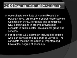 CSS Exams Eligibility Criteria:
 According to constitute of Islamic Republic of
Pakistan 1973, article 240, Federal Public Service
Commission (FPSC) organize and conduct the
CSS examinations in order to provide jobs
available in public sector occupational group and
services.
 For applying CSS exams an individual is eligible
who is in between the age of 21 to 28 years. The
candidate must be the citizen of Pakistan and
have at last degree of bachelors.
 