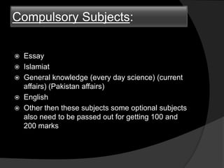 Compulsory Subjects:
 Essay
 Islamiat
 General knowledge (every day science) (current
affairs) (Pakistan affairs)
 English
 Other then these subjects some optional subjects
also need to be passed out for getting 100 and
200 marks
 