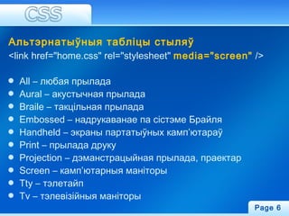 Альтэрнатыўныя табліцы стыляў
<link href="home.css" rel="stylesheet" media="screen" />
All – любая прылада
Aural – акустычная прылада
Braile – такцільная прылада
Embossed – надрукаванае па сістэме Брайля
Handheld – экраны партатыўных камп’ютараў
Print – прылада друку
Projection – дэманстрацыйная прылада, праектар
Screen – камп’ютарныя маніторы
Tty – тэлетайп
Tv – тэлевізійныя маніторы
Page 6
 