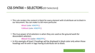 CSS SYNTAX – SELECTORS (ID Selectors)
• This rule renders the content in black for every element with id attribute set to black in
our document. You can make it a bit more particular.
#black {color: #36CFFF;}
h1#black {color: #36CFFF;}
• The true power of id selectors is when they are used as the ground work for
descendant selectors
#black h2 {color: #36CFFF;}
• In this example all level 2 headings will be displayed in black color only when those
headings will lie with in tags having id attribute set to black.
17
 