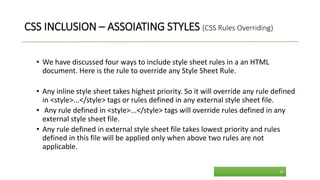 CSS INCLUSION – ASSOIATING STYLES (CSS Rules Overriding)
• We have discussed four ways to include style sheet rules in a an HTML
document. Here is the rule to override any Style Sheet Rule.
• Any inline style sheet takes highest priority. So it will override any rule defined
in <style>...</style> tags or rules defined in any external style sheet file.
• Any rule defined in <style>...</style> tags will override rules defined in any
external style sheet file.
• Any rule defined in external style sheet file takes lowest priority and rules
defined in this file will be applied only when above two rules are not
applicable.
26
 