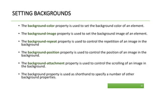 SETTING BACKGROUNDS
• The background-color property is used to set the background color of an element.
• The background-image property is used to set the background image of an element.
• The background-repeat property is used to control the repetition of an image in the
background
• The background-position property is used to control the position of an image in the
background.
• The background-attachment property is used to control the scrolling of an image in
the background.
• The background property is used as shorthand to specify a number of other
background properties.
29
 