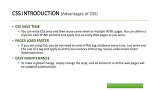 CSS INTRODUCTION (Advantages of CSS)
• CSS SAVE TIME
• You can write CSS once and then reuse same sheet in multiple HTML pages. You can define a
style for each HTML element and apply it to as many Web pages as you want.
• PAGES LOAD FASTER
• If you are using CSS, you do not need to write HTML tag attributes every time. Just write one
CSS rule of a tag and apply to all the occurrences of that tag. So less code means faster
download times.
• EASY MAINTENANCE
• To make a global change, simply change the style, and all elements in all the web pages will
be updated automatically.
5
 