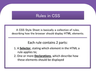 C S S
Cascading Style Sheets
Rules in CSS
A CSS Style Sheet is basically a collection of rules,
describing how the browser should display HTML elements.
Each rule contains 2 parts:
1. A Selector, stating which element in the HTML a
rule applies to;
2. One or more Declarations, which describe how
these elements should be displayed
 