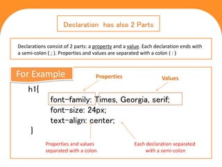 C S S
Cascading Style Sheets
h1{
font-family: Times, Georgia, serif;
font-size: 24px;
text-align: center;
}
Declaration has also 2 Parts
Properties Values
Properties and values
separated with a colon
Each declaration separated
with a semi-colon
For Example
Declarations consist of 2 parts: a property and a value. Each declaration ends with
a semi-colon ( ; ). Properties and values are separated with a colon ( : )
 