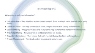 Technical Reports
Why are technical reports important?
• Documentation – They provide a written record for work done, making it easier to replicate or verify
results.
• Communication – They help professionals share complex information clearly and effectively.
• Decision Making – They provide data and analysis that help stakeholders make informed decisions
• Knowledge Sharing – New discoveries and Best practices are shared.
• Regulatory Compliance – They ensure that work meets industry standards and regulations.
• Project Management – They track project progress and resource use.
 